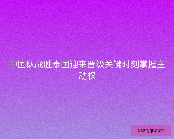 中国队战胜泰国迎来晋级关键时刻掌握主动权