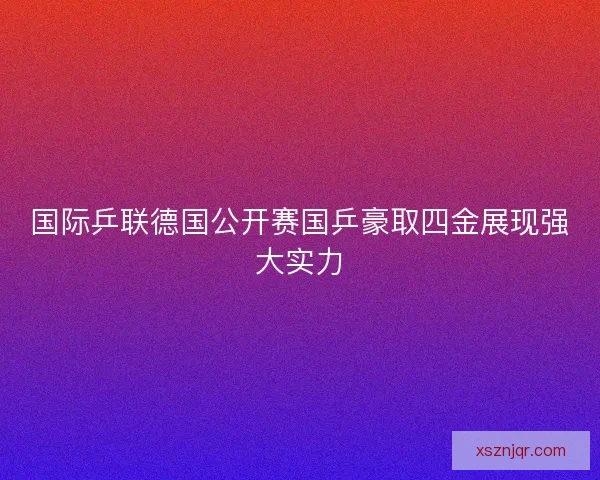 国际乒联德国公开赛国乒豪取四金展现强大实力