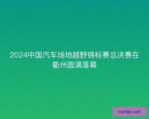 2024中国汽车场地越野锦标赛总决赛在衢州圆满落幕