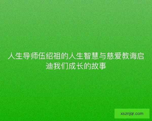 人生导师伍绍祖的人生智慧与慈爱教诲启迪我们成长的故事